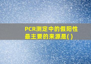 PCR测定中的假阳性最主要的来源是( )